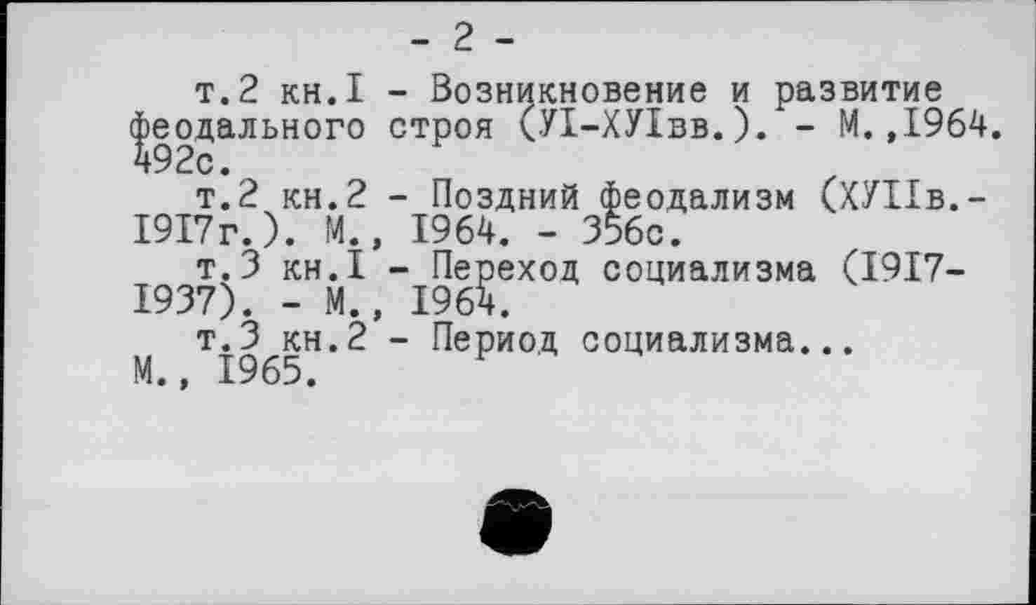 ﻿- 2 -
т. 2 кн.I - Возникновение и развитие феодального строя (УІ-ХУІвв.). - М.,1964. 492с.
т.2 кн.2 - Поздний феодализм (ХУПв.-1917г.). М., 1964. - 356с.
т.З кн.! - Переход социализма (1917-1937). - М., 1964.
т.З КН.2 - Период социализма...
М., 1965.